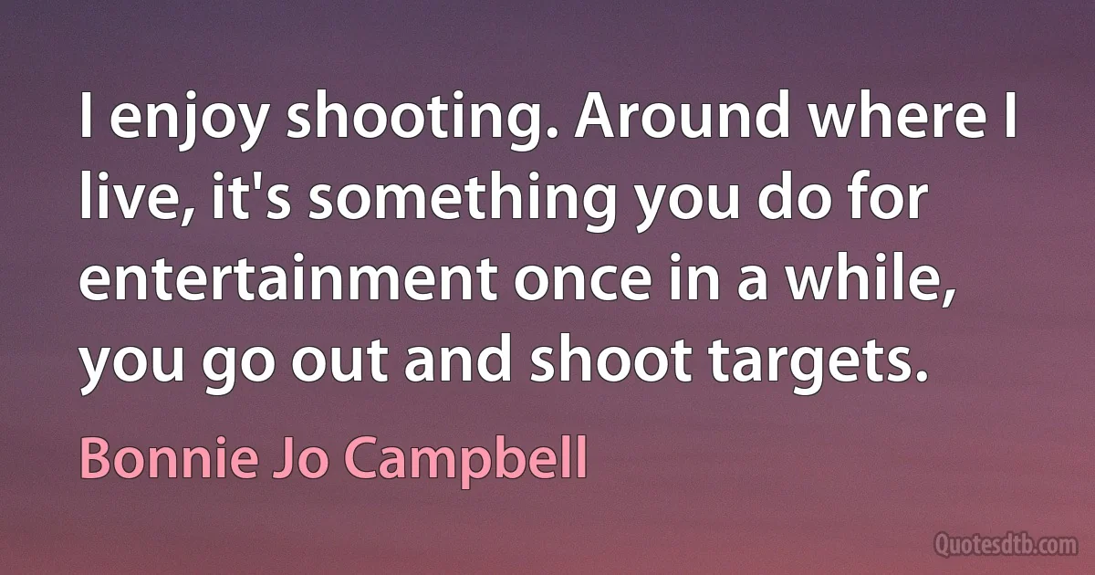 I enjoy shooting. Around where I live, it's something you do for entertainment once in a while, you go out and shoot targets. (Bonnie Jo Campbell)