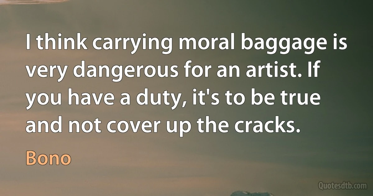 I think carrying moral baggage is very dangerous for an artist. If you have a duty, it's to be true and not cover up the cracks. (Bono)