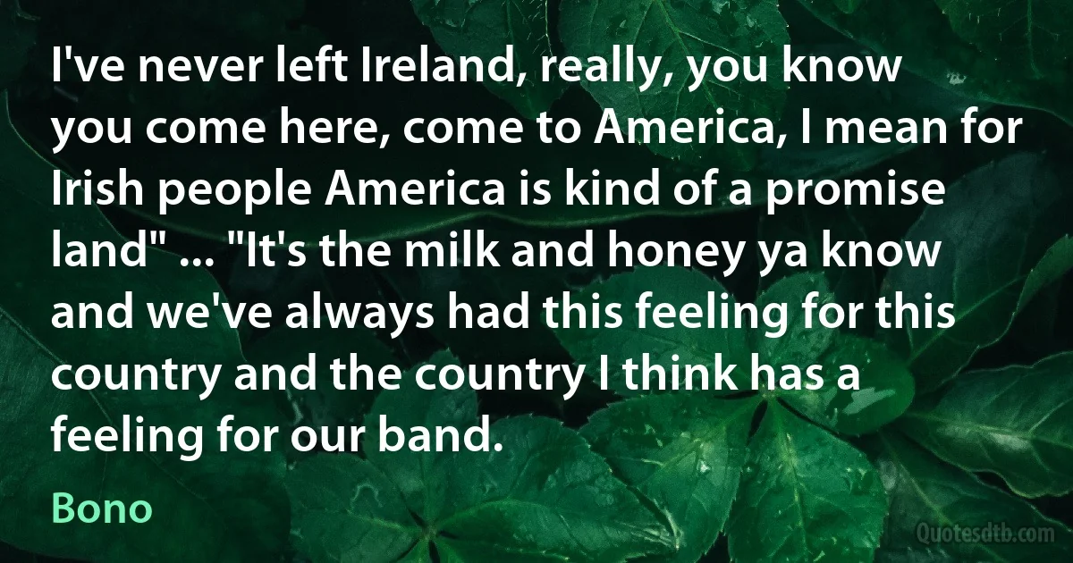 I've never left Ireland, really, you know you come here, come to America, I mean for Irish people America is kind of a promise land" ... "It's the milk and honey ya know and we've always had this feeling for this country and the country I think has a feeling for our band. (Bono)