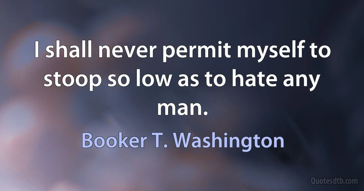 I shall never permit myself to stoop so low as to hate any man. (Booker T. Washington)