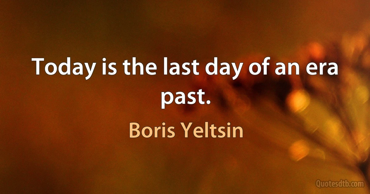 Today is the last day of an era past. (Boris Yeltsin)