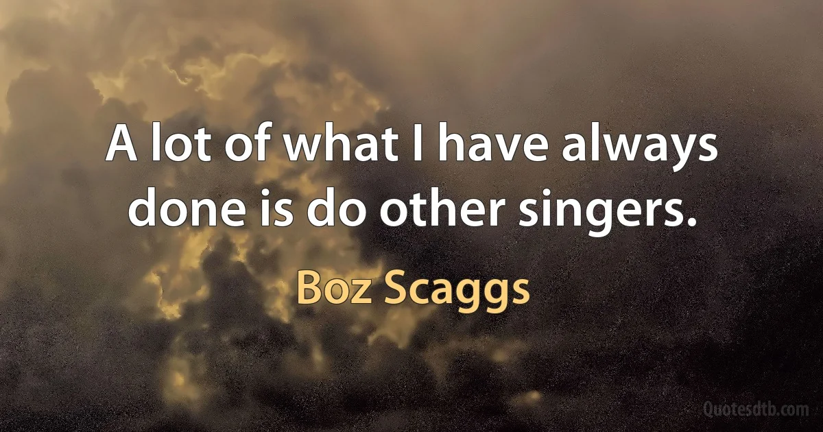 A lot of what I have always done is do other singers. (Boz Scaggs)