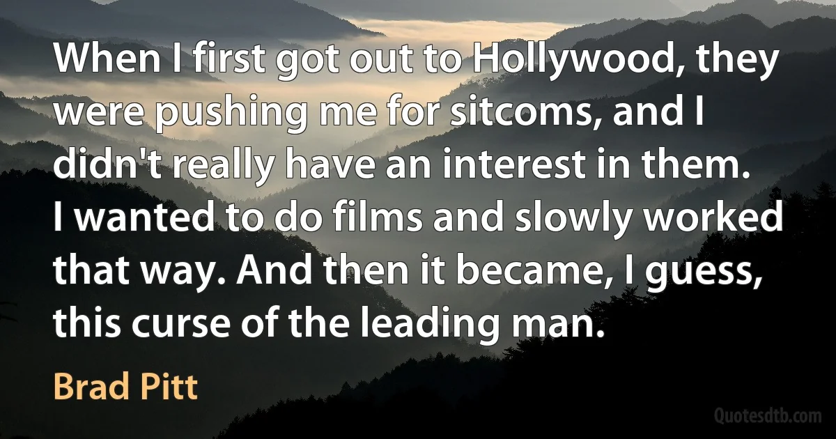 When I first got out to Hollywood, they were pushing me for sitcoms, and I didn't really have an interest in them. I wanted to do films and slowly worked that way. And then it became, I guess, this curse of the leading man. (Brad Pitt)