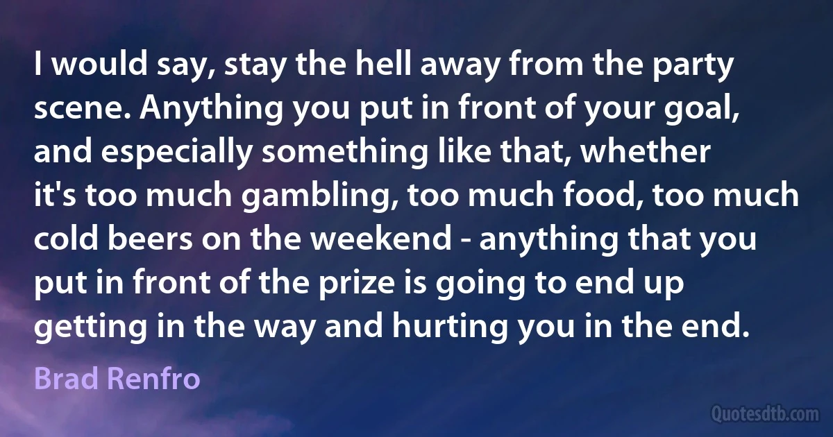 I would say, stay the hell away from the party scene. Anything you put in front of your goal, and especially something like that, whether it's too much gambling, too much food, too much cold beers on the weekend - anything that you put in front of the prize is going to end up getting in the way and hurting you in the end. (Brad Renfro)