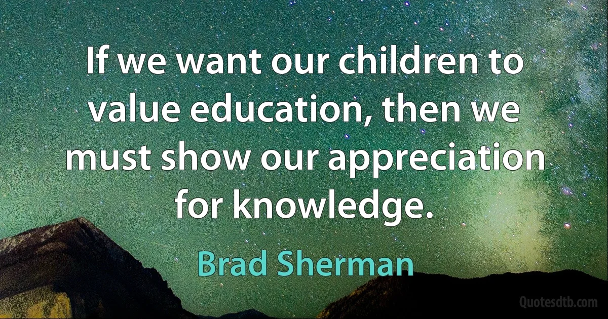 If we want our children to value education, then we must show our appreciation for knowledge. (Brad Sherman)