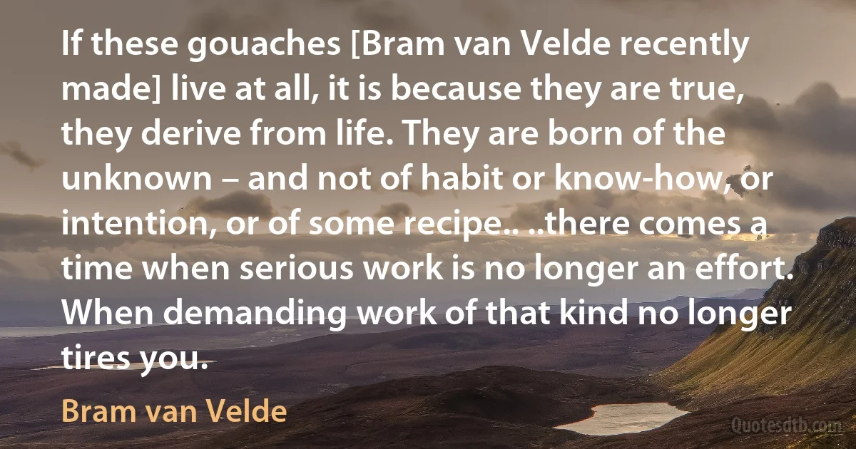 If these gouaches [Bram van Velde recently made] live at all, it is because they are true, they derive from life. They are born of the unknown – and not of habit or know-how, or intention, or of some recipe.. ..there comes a time when serious work is no longer an effort. When demanding work of that kind no longer tires you. (Bram van Velde)