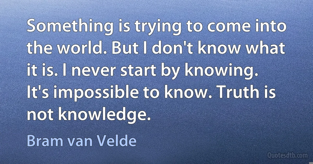 Something is trying to come into the world. But I don't know what it is. I never start by knowing. It's impossible to know. Truth is not knowledge. (Bram van Velde)