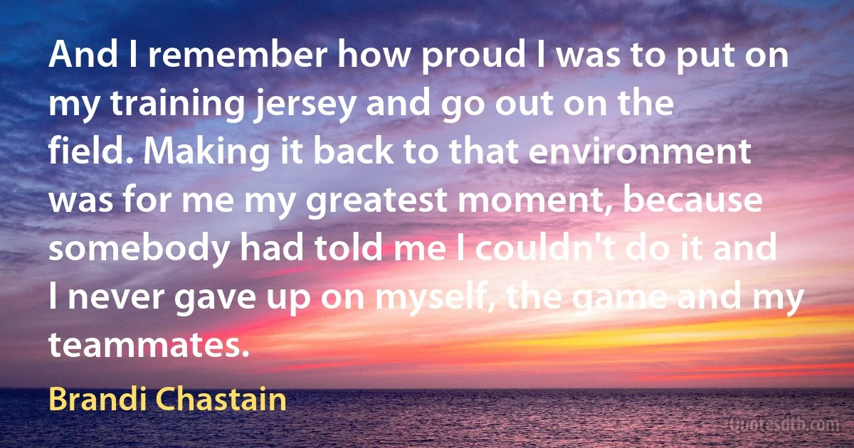 And I remember how proud I was to put on my training jersey and go out on the field. Making it back to that environment was for me my greatest moment, because somebody had told me I couldn't do it and I never gave up on myself, the game and my teammates. (Brandi Chastain)