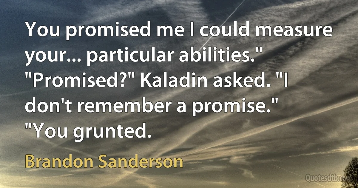 You promised me I could measure your... particular abilities."
"Promised?" Kaladin asked. "I don't remember a promise."
"You grunted. (Brandon Sanderson)