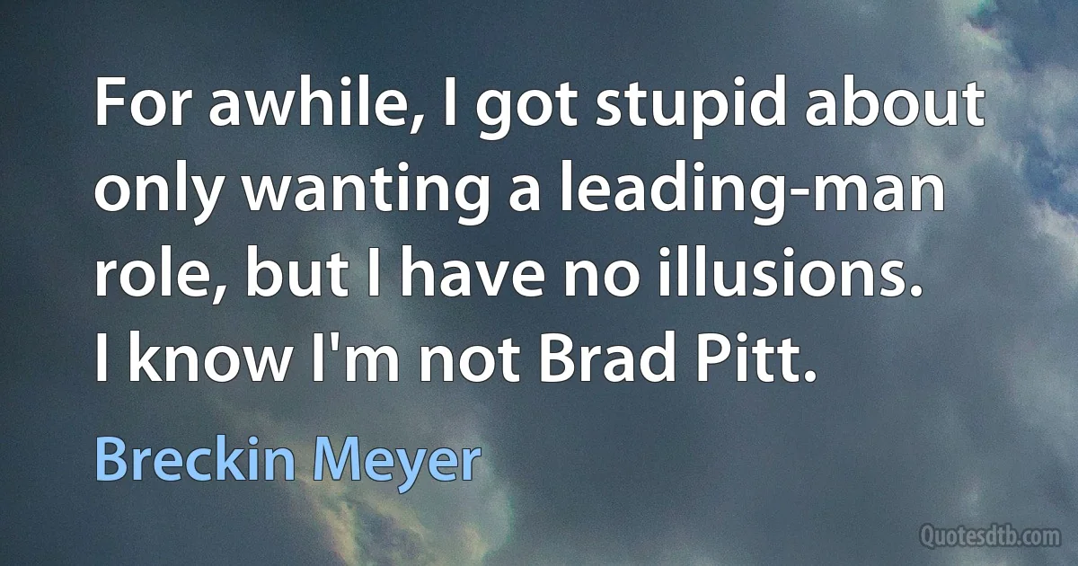 For awhile, I got stupid about only wanting a leading-man role, but I have no illusions. I know I'm not Brad Pitt. (Breckin Meyer)