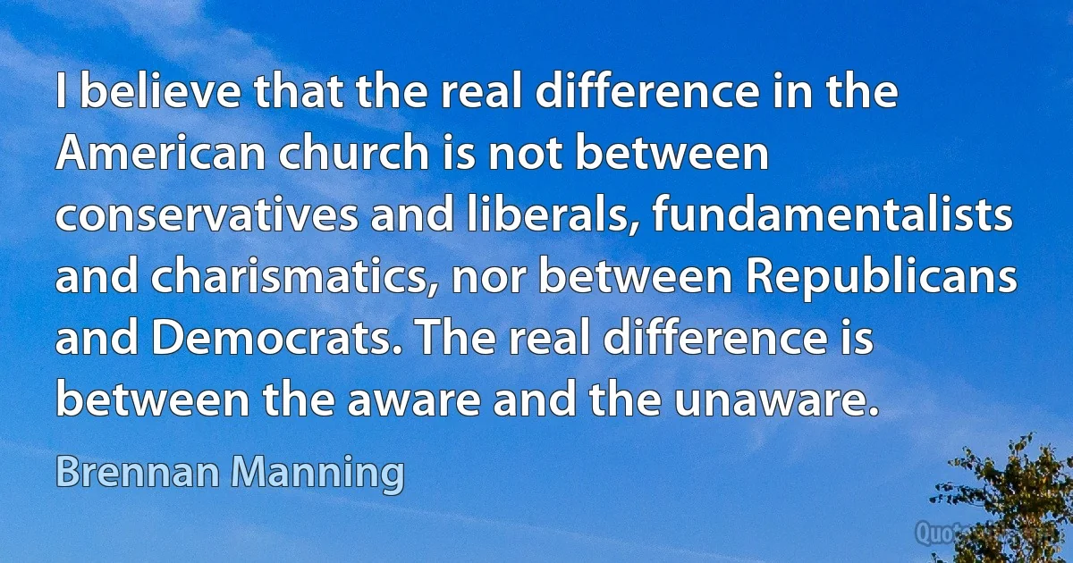 I believe that the real difference in the American church is not between conservatives and liberals, fundamentalists and charismatics, nor between Republicans and Democrats. The real difference is between the aware and the unaware. (Brennan Manning)