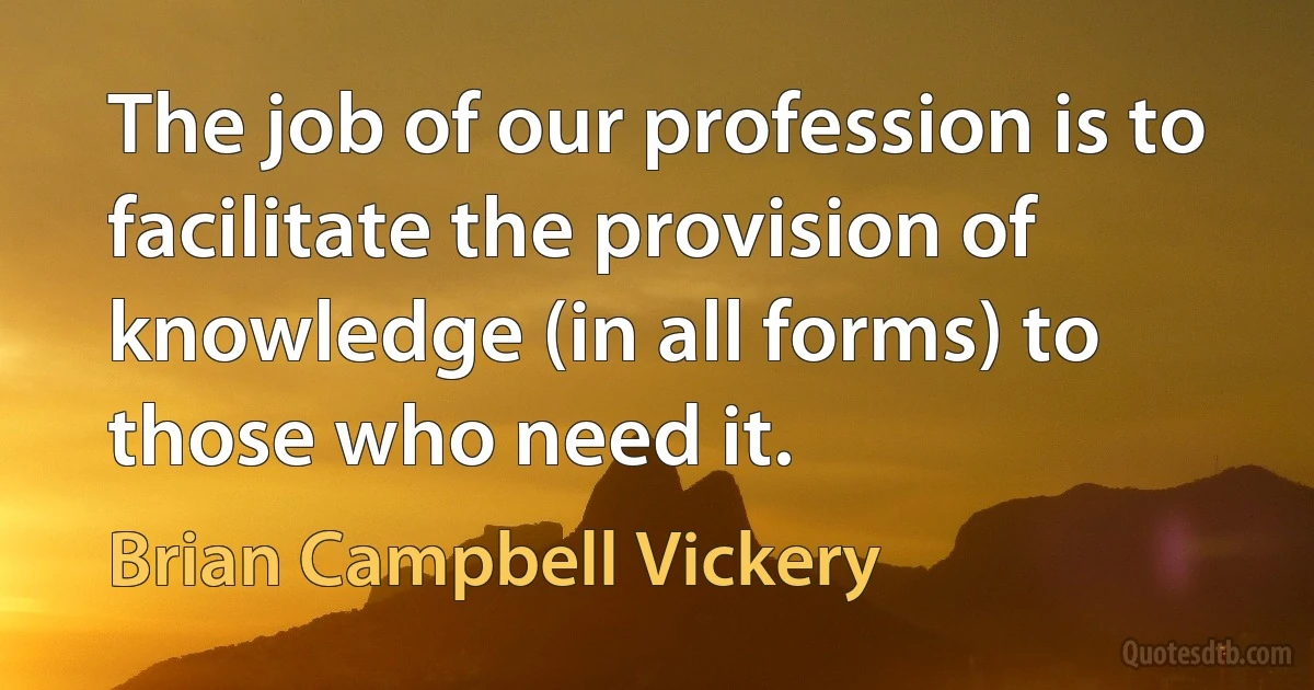 The job of our profession is to facilitate the provision of knowledge (in all forms) to those who need it. (Brian Campbell Vickery)