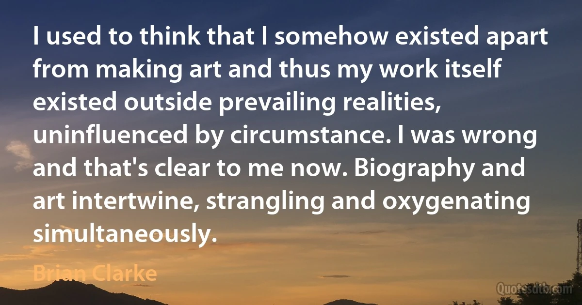 I used to think that I somehow existed apart from making art and thus my work itself existed outside prevailing realities, uninfluenced by circumstance. I was wrong and that's clear to me now. Biography and art intertwine, strangling and oxygenating simultaneously. (Brian Clarke)