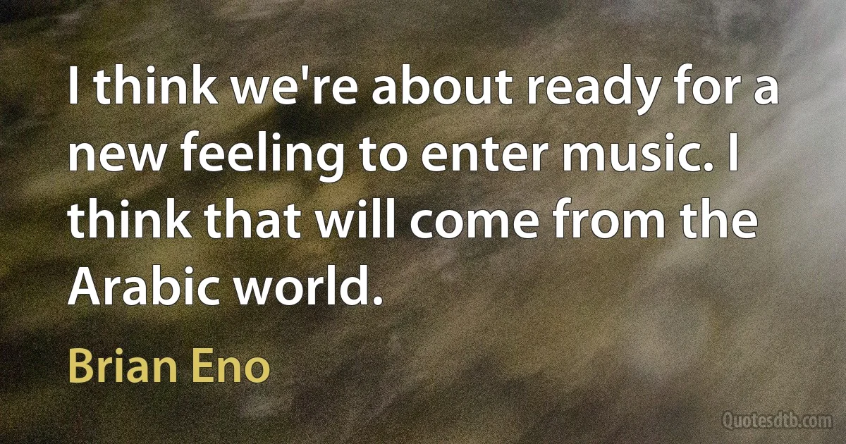 I think we're about ready for a new feeling to enter music. I think that will come from the Arabic world. (Brian Eno)