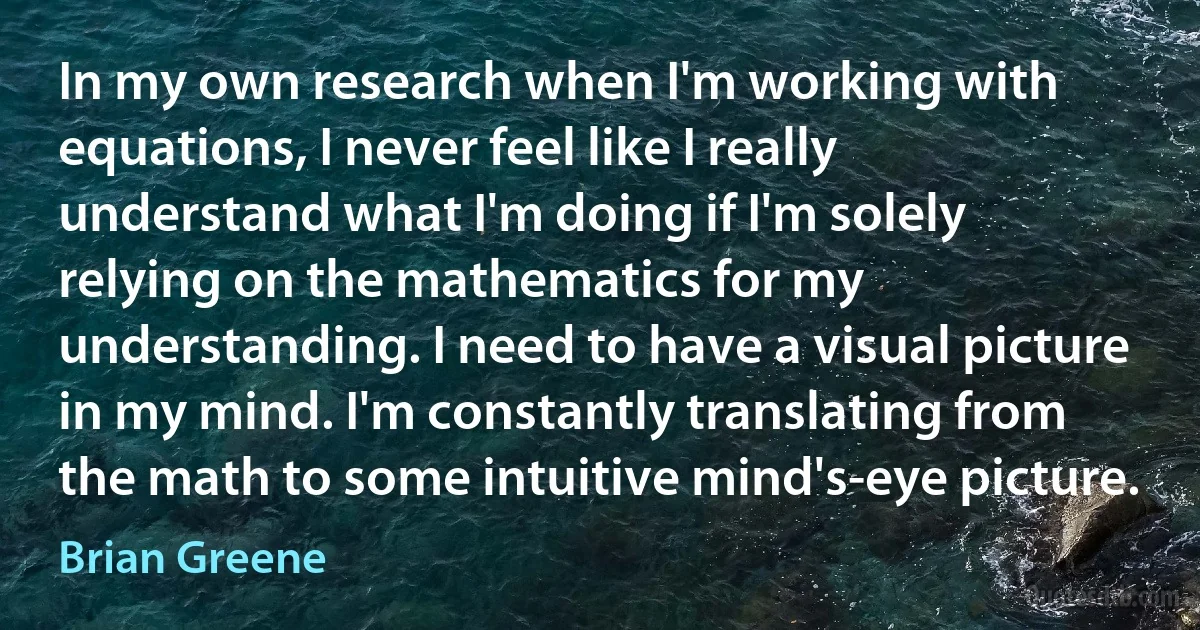 In my own research when I'm working with equations, I never feel like I really understand what I'm doing if I'm solely relying on the mathematics for my understanding. I need to have a visual picture in my mind. I'm constantly translating from the math to some intuitive mind's-eye picture. (Brian Greene)