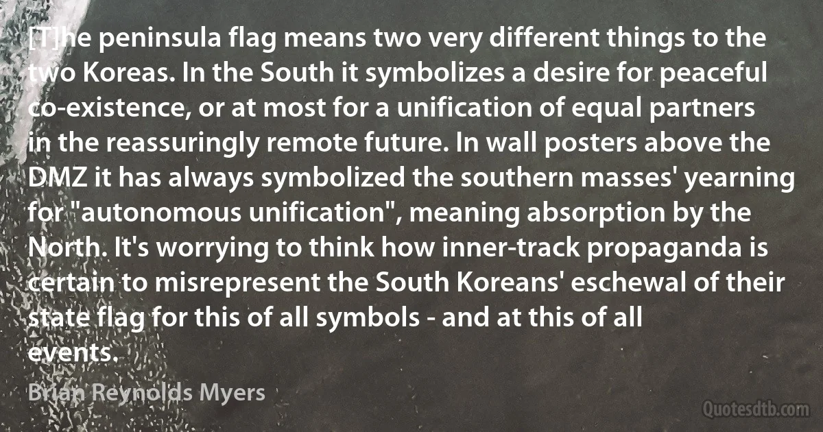 [T]he peninsula flag means two very different things to the two Koreas. In the South it symbolizes a desire for peaceful co-existence, or at most for a unification of equal partners in the reassuringly remote future. In wall posters above the DMZ it has always symbolized the southern masses' yearning for "autonomous unification", meaning absorption by the North. It's worrying to think how inner-track propaganda is certain to misrepresent the South Koreans' eschewal of their state flag for this of all symbols - and at this of all events. (Brian Reynolds Myers)