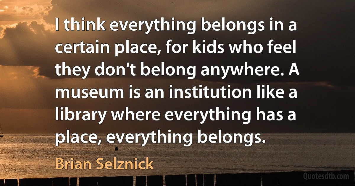 I think everything belongs in a certain place, for kids who feel they don't belong anywhere. A museum is an institution like a library where everything has a place, everything belongs. (Brian Selznick)