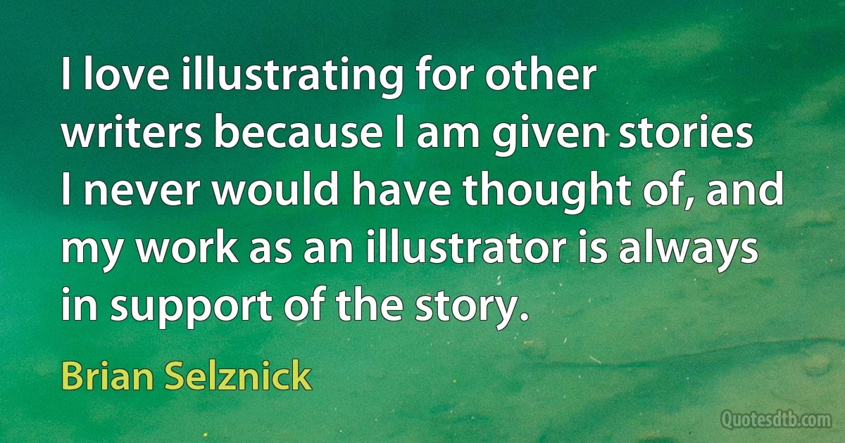 I love illustrating for other writers because I am given stories I never would have thought of, and my work as an illustrator is always in support of the story. (Brian Selznick)