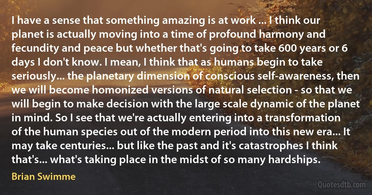 I have a sense that something amazing is at work ... I think our planet is actually moving into a time of profound harmony and fecundity and peace but whether that's going to take 600 years or 6 days I don't know. I mean, I think that as humans begin to take seriously... the planetary dimension of conscious self-awareness, then we will become homonized versions of natural selection - so that we will begin to make decision with the large scale dynamic of the planet in mind. So I see that we're actually entering into a transformation of the human species out of the modern period into this new era... It may take centuries... but like the past and it's catastrophes I think that's... what's taking place in the midst of so many hardships. (Brian Swimme)