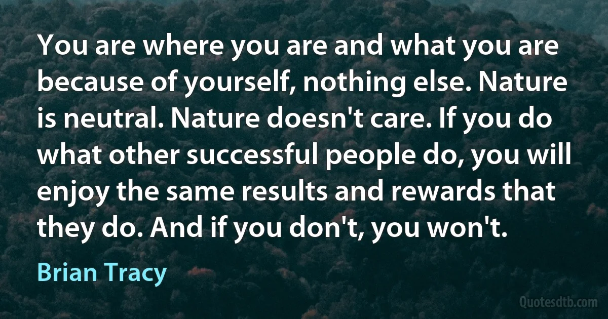 You are where you are and what you are because of yourself, nothing else. Nature is neutral. Nature doesn't care. If you do what other successful people do, you will enjoy the same results and rewards that they do. And if you don't, you won't. (Brian Tracy)