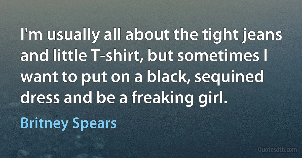 I'm usually all about the tight jeans and little T-shirt, but sometimes I want to put on a black, sequined dress and be a freaking girl. (Britney Spears)