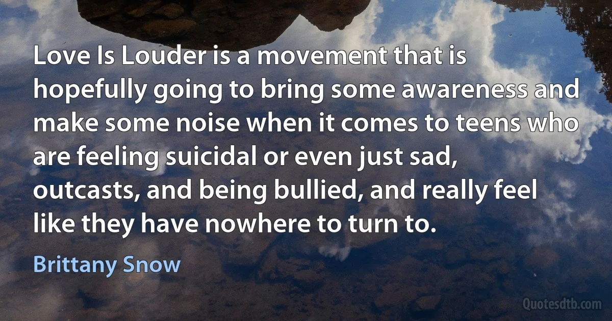 Love Is Louder is a movement that is hopefully going to bring some awareness and make some noise when it comes to teens who are feeling suicidal or even just sad, outcasts, and being bullied, and really feel like they have nowhere to turn to. (Brittany Snow)