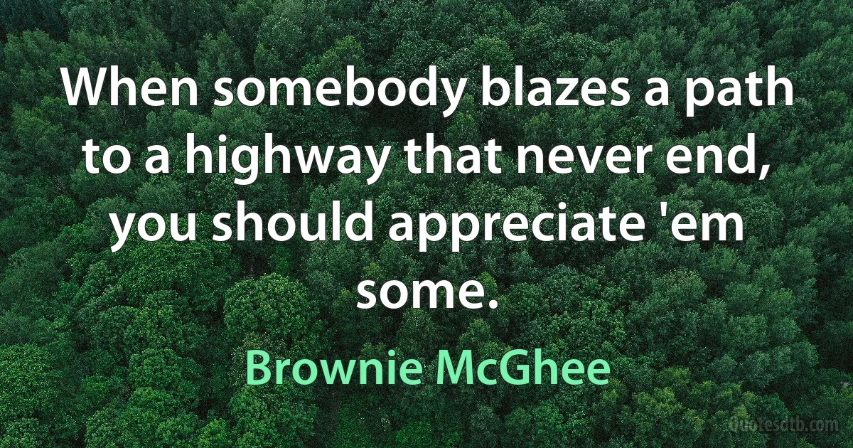 When somebody blazes a path to a highway that never end, you should appreciate 'em some. (Brownie McGhee)