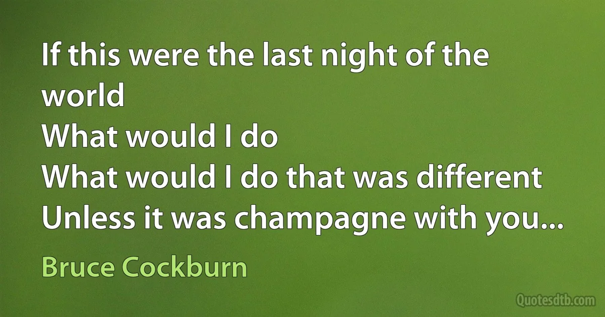 If this were the last night of the world
What would I do
What would I do that was different
Unless it was champagne with you... (Bruce Cockburn)