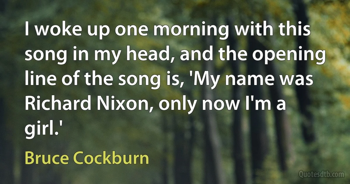 I woke up one morning with this song in my head, and the opening line of the song is, 'My name was Richard Nixon, only now I'm a girl.' (Bruce Cockburn)