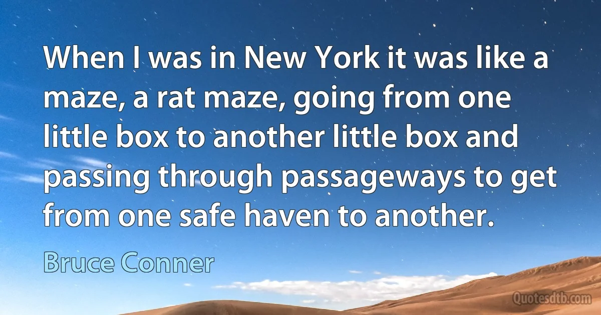 When I was in New York it was like a maze, a rat maze, going from one little box to another little box and passing through passageways to get from one safe haven to another. (Bruce Conner)