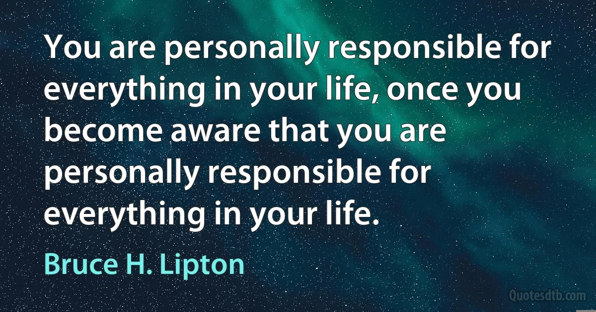 You are personally responsible for everything in your life, once you become aware that you are personally responsible for everything in your life. (Bruce H. Lipton)