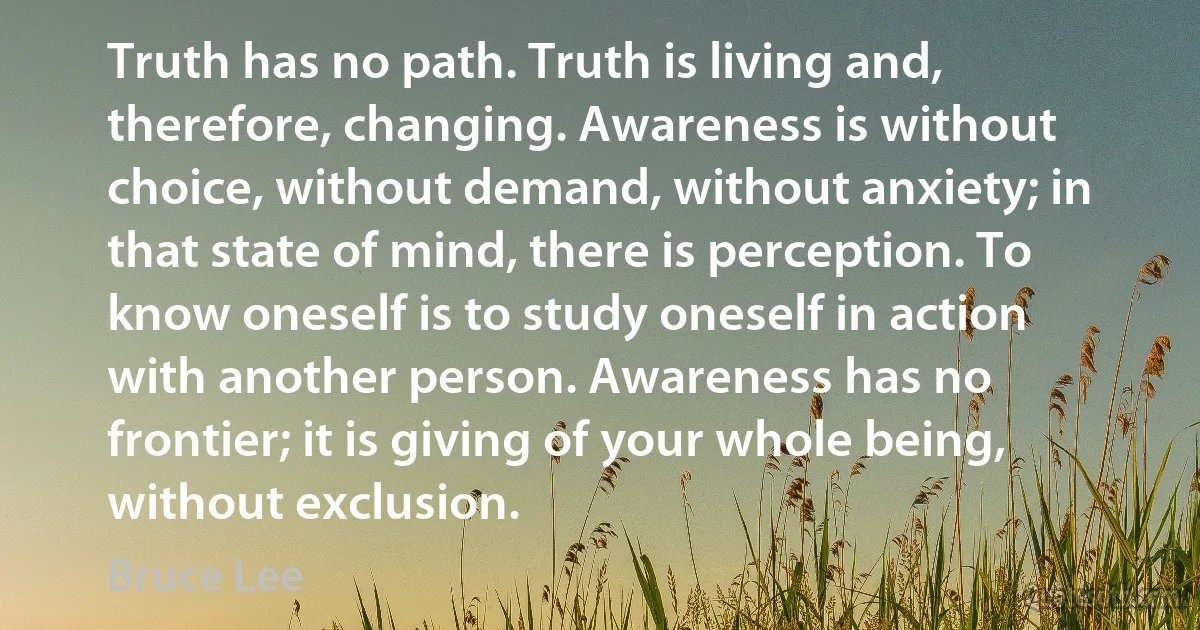 Truth has no path. Truth is living and, therefore, changing. Awareness is without choice, without demand, without anxiety; in that state of mind, there is perception. To know oneself is to study oneself in action with another person. Awareness has no frontier; it is giving of your whole being, without exclusion. (Bruce Lee)