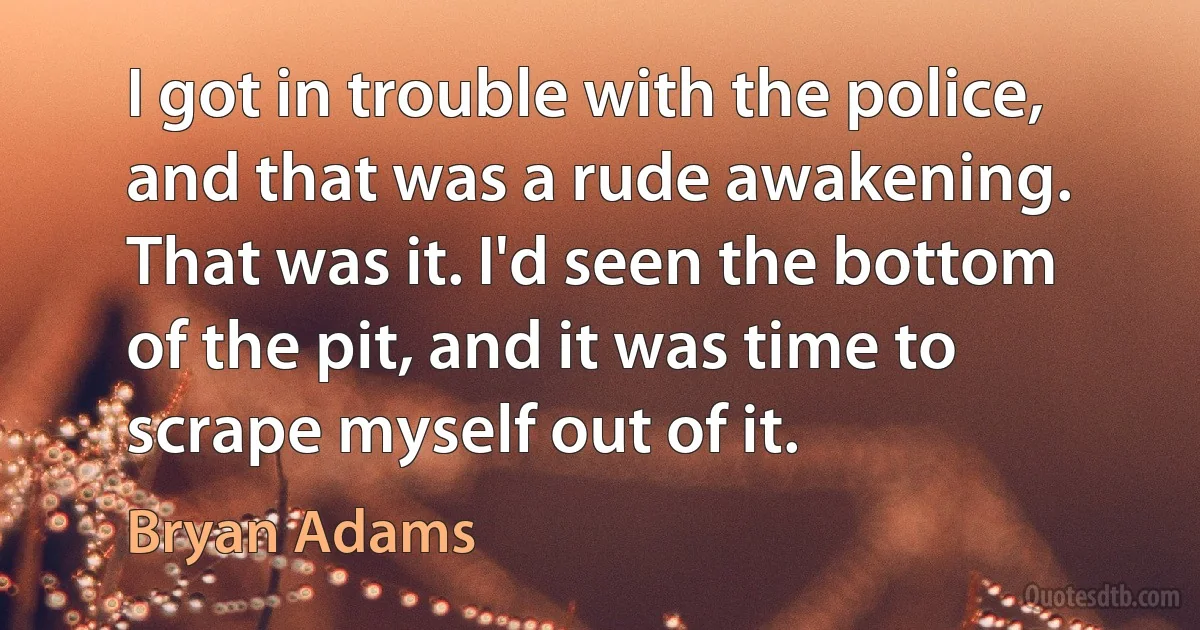 I got in trouble with the police, and that was a rude awakening. That was it. I'd seen the bottom of the pit, and it was time to scrape myself out of it. (Bryan Adams)