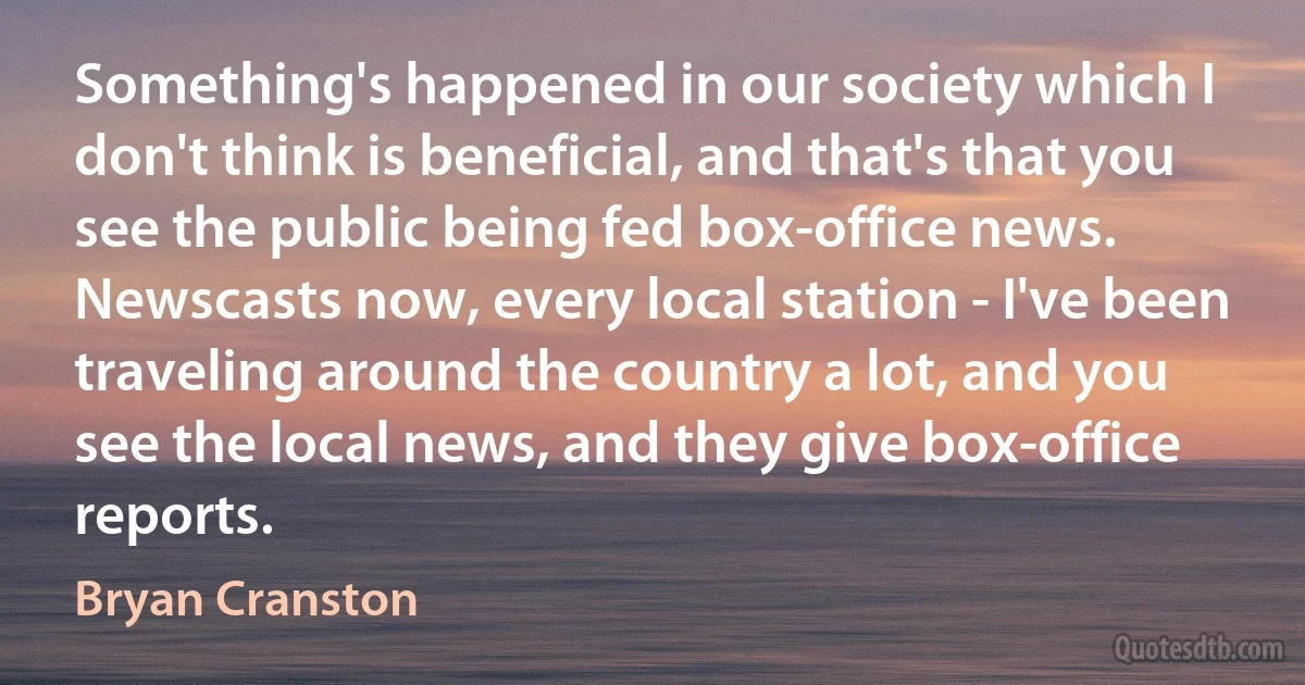 Something's happened in our society which I don't think is beneficial, and that's that you see the public being fed box-office news. Newscasts now, every local station - I've been traveling around the country a lot, and you see the local news, and they give box-office reports. (Bryan Cranston)