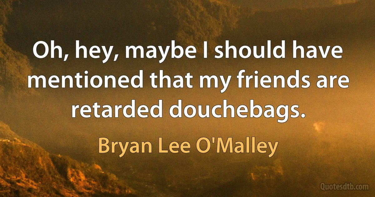 Oh, hey, maybe I should have mentioned that my friends are retarded douchebags. (Bryan Lee O'Malley)