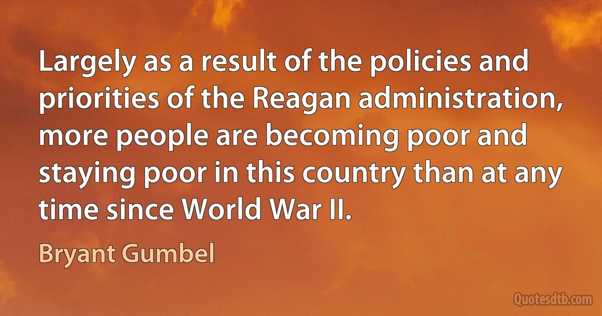 Largely as a result of the policies and priorities of the Reagan administration, more people are becoming poor and staying poor in this country than at any time since World War II. (Bryant Gumbel)