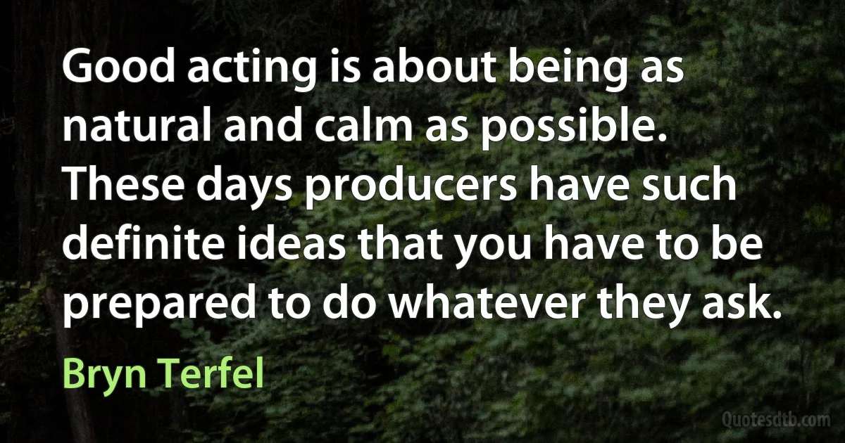 Good acting is about being as natural and calm as possible. These days producers have such definite ideas that you have to be prepared to do whatever they ask. (Bryn Terfel)