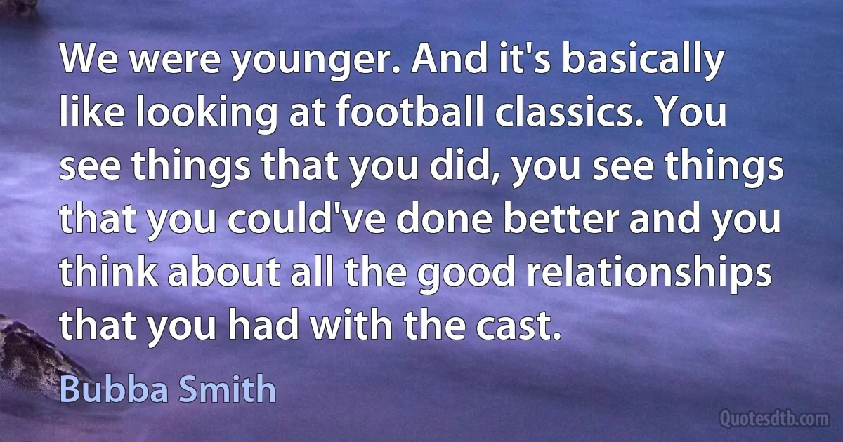 We were younger. And it's basically like looking at football classics. You see things that you did, you see things that you could've done better and you think about all the good relationships that you had with the cast. (Bubba Smith)