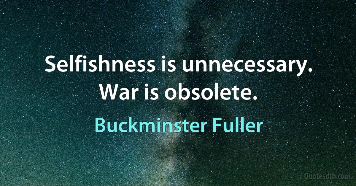 Selfishness is unnecessary. War is obsolete. (Buckminster Fuller)