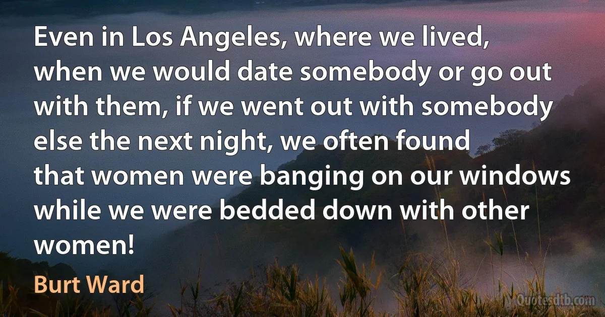 Even in Los Angeles, where we lived, when we would date somebody or go out with them, if we went out with somebody else the next night, we often found that women were banging on our windows while we were bedded down with other women! (Burt Ward)