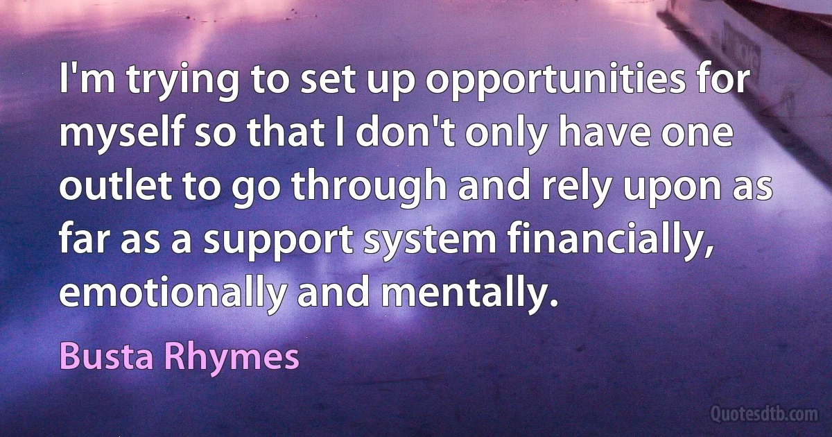 I'm trying to set up opportunities for myself so that I don't only have one outlet to go through and rely upon as far as a support system financially, emotionally and mentally. (Busta Rhymes)