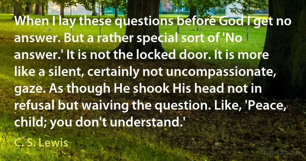 When I lay these questions before God I get no answer. But a rather special sort of 'No answer.' It is not the locked door. It is more like a silent, certainly not uncompassionate, gaze. As though He shook His head not in refusal but waiving the question. Like, 'Peace, child; you don't understand.' (C. S. Lewis)