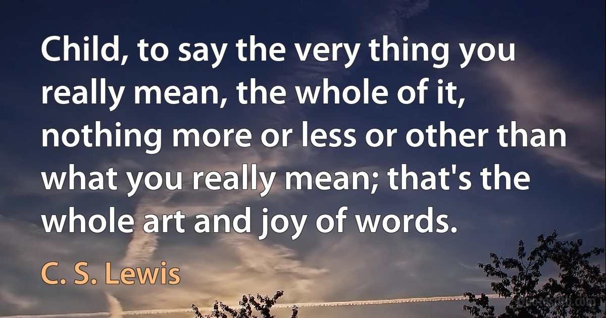 Child, to say the very thing you really mean, the whole of it, nothing more or less or other than what you really mean; that's the whole art and joy of words. (C. S. Lewis)