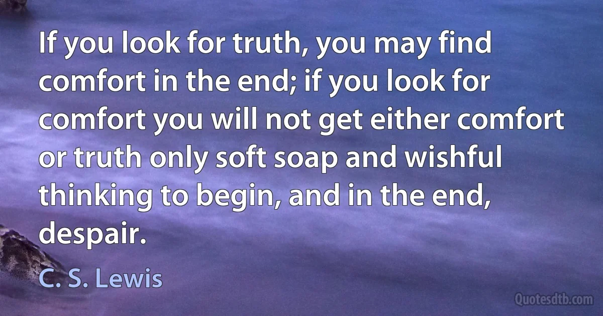 If you look for truth, you may find comfort in the end; if you look for comfort you will not get either comfort or truth only soft soap and wishful thinking to begin, and in the end, despair. (C. S. Lewis)