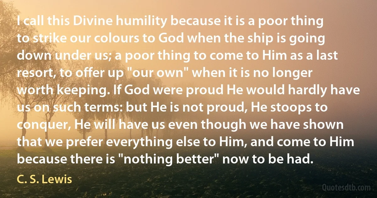 I call this Divine humility because it is a poor thing to strike our colours to God when the ship is going down under us; a poor thing to come to Him as a last resort, to offer up "our own" when it is no longer worth keeping. If God were proud He would hardly have us on such terms: but He is not proud, He stoops to conquer, He will have us even though we have shown that we prefer everything else to Him, and come to Him because there is "nothing better" now to be had. (C. S. Lewis)