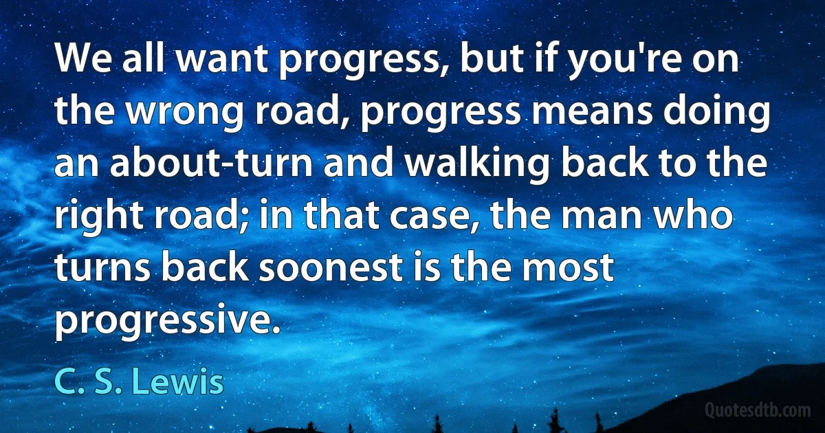 We all want progress, but if you're on the wrong road, progress means doing an about-turn and walking back to the right road; in that case, the man who turns back soonest is the most progressive. (C. S. Lewis)