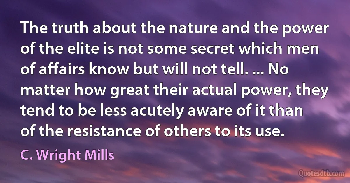 The truth about the nature and the power of the elite is not some secret which men of affairs know but will not tell. ... No matter how great their actual power, they tend to be less acutely aware of it than of the resistance of others to its use. (C. Wright Mills)