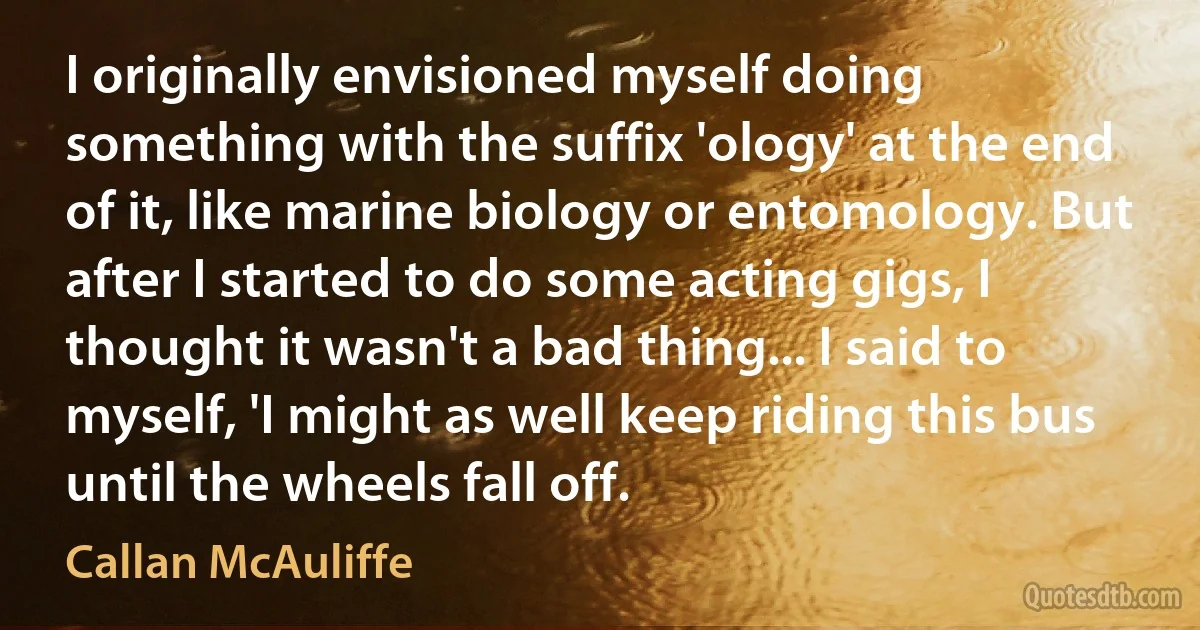 I originally envisioned myself doing something with the suffix 'ology' at the end of it, like marine biology or entomology. But after I started to do some acting gigs, I thought it wasn't a bad thing... I said to myself, 'I might as well keep riding this bus until the wheels fall off. (Callan McAuliffe)