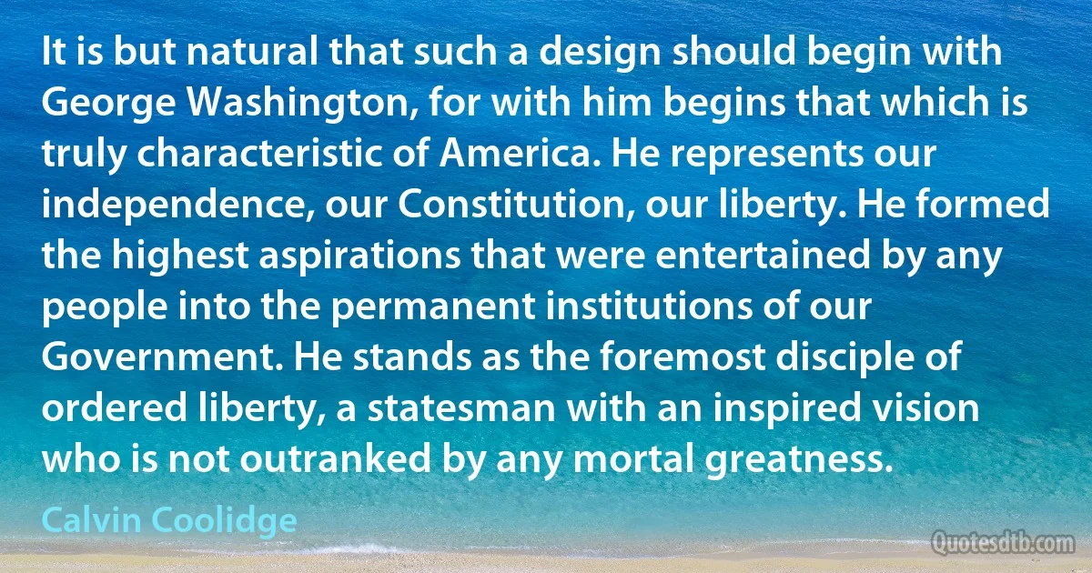 It is but natural that such a design should begin with George Washington, for with him begins that which is truly characteristic of America. He represents our independence, our Constitution, our liberty. He formed the highest aspirations that were entertained by any people into the permanent institutions of our Government. He stands as the foremost disciple of ordered liberty, a statesman with an inspired vision who is not outranked by any mortal greatness. (Calvin Coolidge)