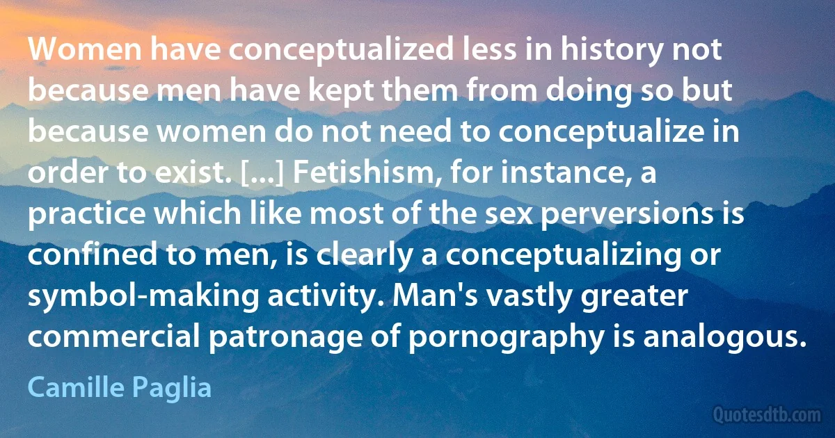 Women have conceptualized less in history not because men have kept them from doing so but because women do not need to conceptualize in order to exist. [...] Fetishism, for instance, a practice which like most of the sex perversions is confined to men, is clearly a conceptualizing or symbol-making activity. Man's vastly greater commercial patronage of pornography is analogous. (Camille Paglia)